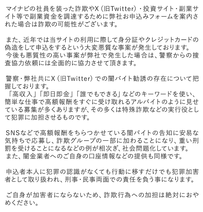 マイナビの社員を装った詐欺やX（旧Twitter）・投資サイト・副業サイト等で副業資金を調達するために弊社お申込みフォームを案内された場合は詐欺の可能性がございます。

        　また、近年では当サイトの利用に際して身分証やクレジットカードの偽造をして申込をするという大変悪質な事案が発生しております。
        　今後も悪質性の高い事案が弊社で発生した場合は、警察からの捜査協力依頼には全面的に協力させて頂きます。

        　警察・弊社共にX（旧Twitter）での闇バイト勧誘の存在について把握しております。
        　「高収入」「即日即金」「誰でもできる」などのキーワードを使い、簡単な仕事で高額報酬をすぐに受け取れるアルバイトのように見せている募集が多くありますが、その多くは特殊詐欺などの実行役として犯罪に加担させるものです。

        　SNSなどで高額報酬をちらつかせている闇バイトの告知に安易な気持ちで応募し、詐欺グループの一部に加わることになり、重い刑罰を受けることになるなどの例が相次ぎ、社会問題化しています。
        　また、闇金業者へのご自身の口座情報などの提供も同様です。

        　申込者本人に犯罪の認識がなくても行動に移すだけでも犯罪加害者として取り扱われ、刑事・民事両面での責任を負う事になります。

        　ご自身が加害者にならないため、詐欺行為への加担は絶対におやめください。 